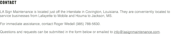 Contact LA Sign Maintenance is located just off the interstate in Covington, Louisiana. They are conveniently located to service businesses from Lafayette to Mobile and Houma to Jackson, MS. For immediate assistance, contact Roger Wedell (985) 788-5630. Questions and requests can be submitted in the form below or emailed to info@lasignmaintenance.com. 