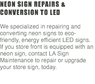 Neon Sign repairs & conversion to LED We specialized in repairing and converting neon signs to eco-friendly, energy efficient LED signs. If you store front is equipped with an neon sign, contact LA Sign Maintenance to repair or upgrade your store sign, today. 