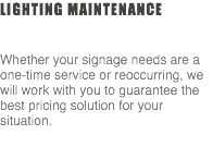 Lighting Maintenance Whether your signage needs are a one-time service or reoccurring, we will work with you to guarantee the best pricing solution for your situation. 